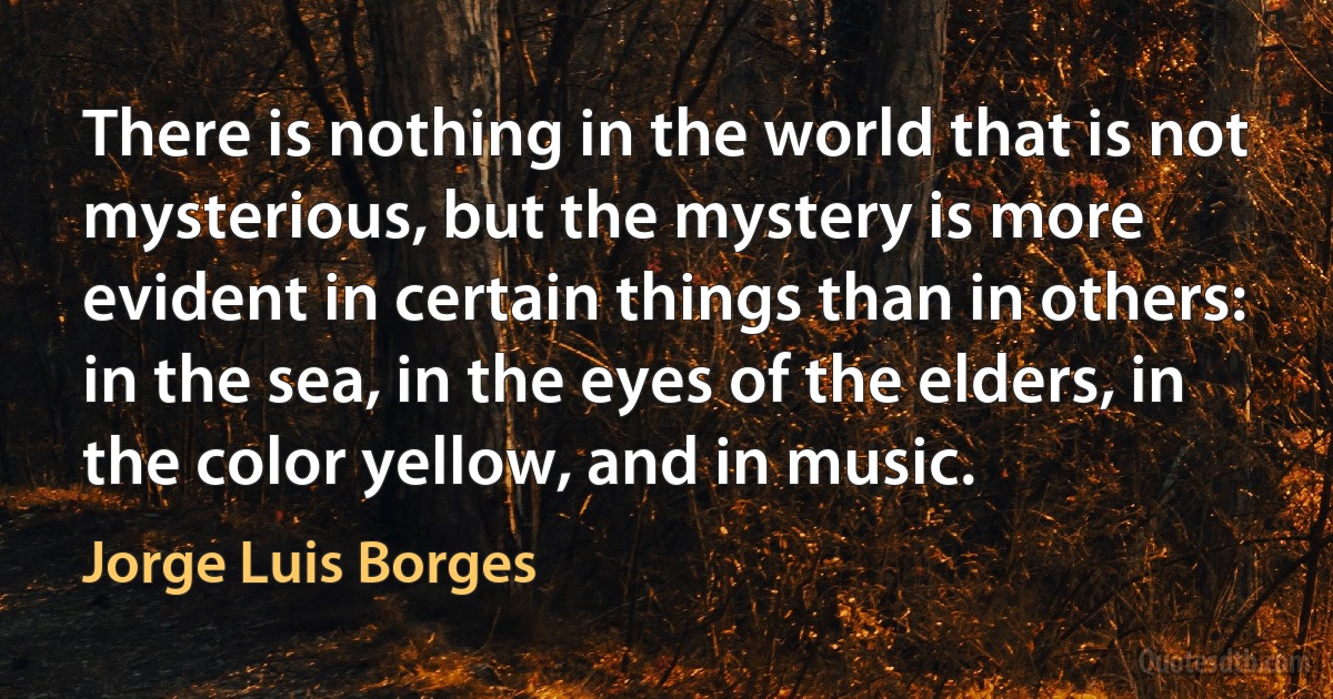 There is nothing in the world that is not mysterious, but the mystery is more evident in certain things than in others: in the sea, in the eyes of the elders, in the color yellow, and in music. (Jorge Luis Borges)