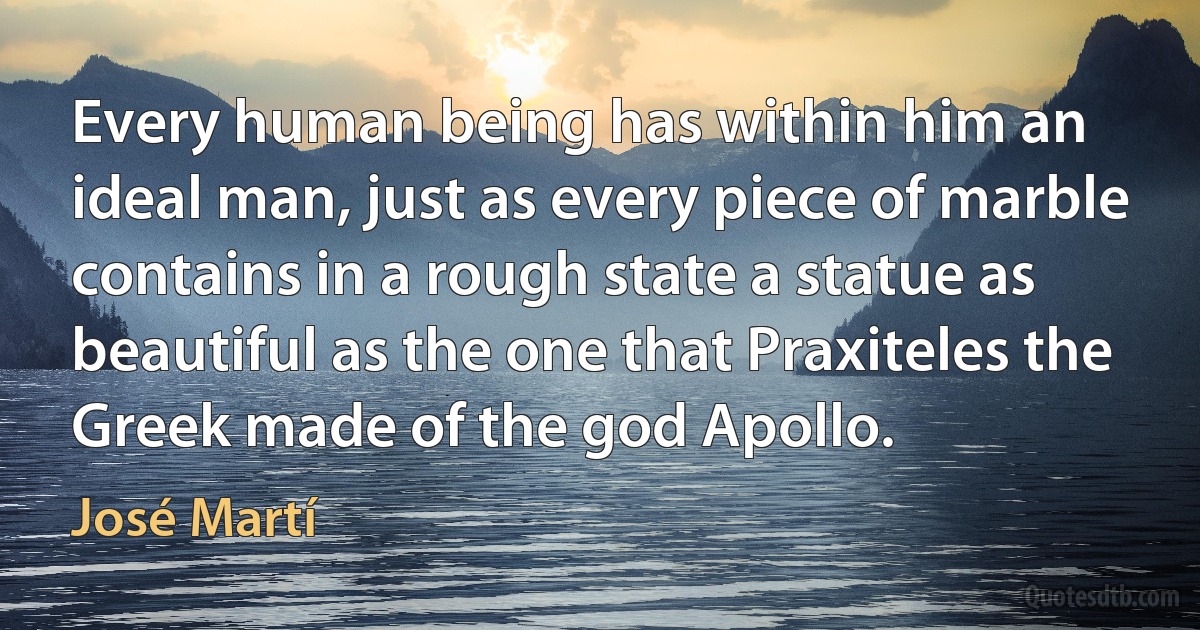 Every human being has within him an ideal man, just as every piece of marble contains in a rough state a statue as beautiful as the one that Praxiteles the Greek made of the god Apollo. (José Martí)