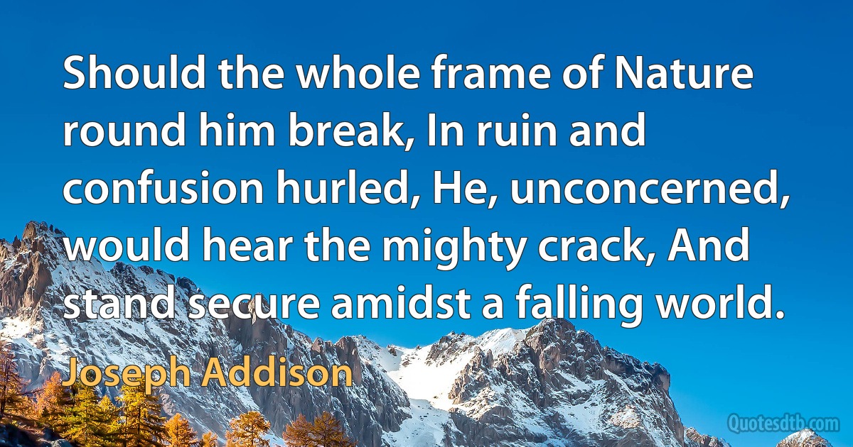 Should the whole frame of Nature round him break, In ruin and confusion hurled, He, unconcerned, would hear the mighty crack, And stand secure amidst a falling world. (Joseph Addison)