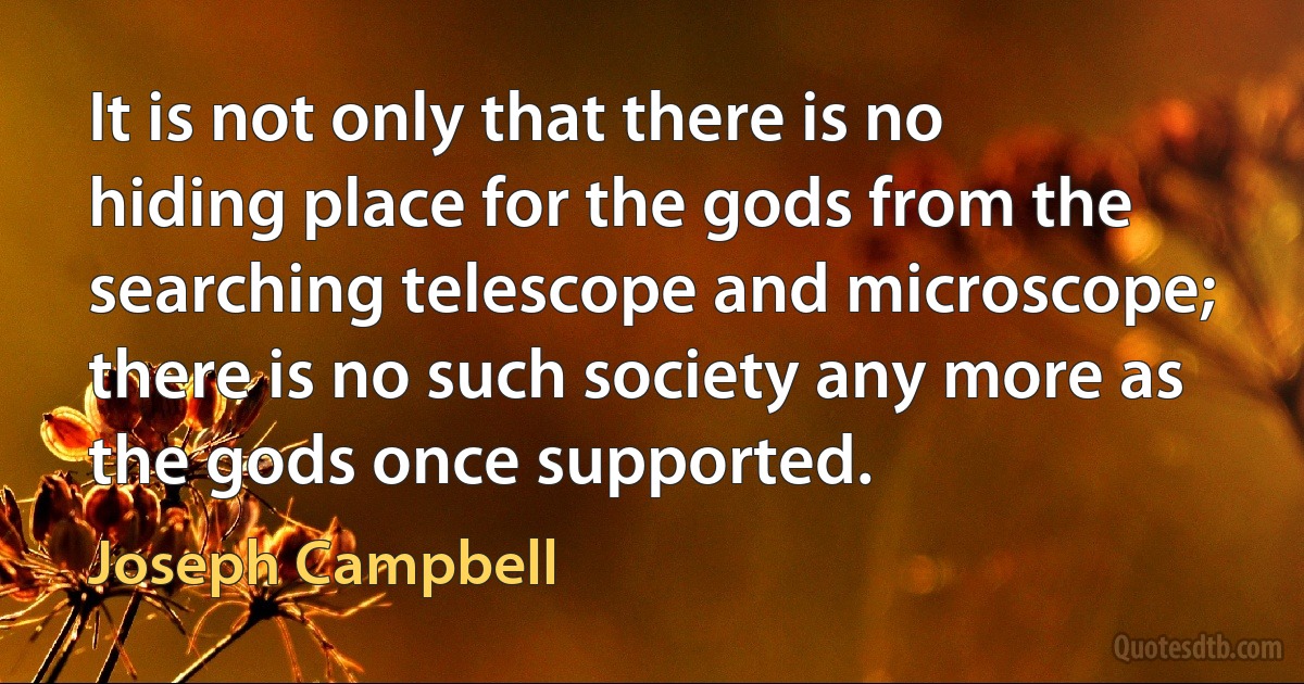 It is not only that there is no hiding place for the gods from the searching telescope and microscope; there is no such society any more as the gods once supported. (Joseph Campbell)