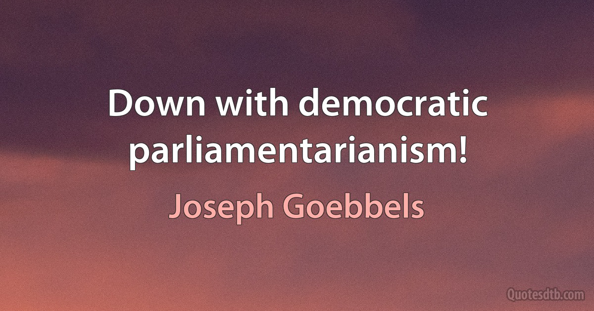 Down with democratic parliamentarianism! (Joseph Goebbels)