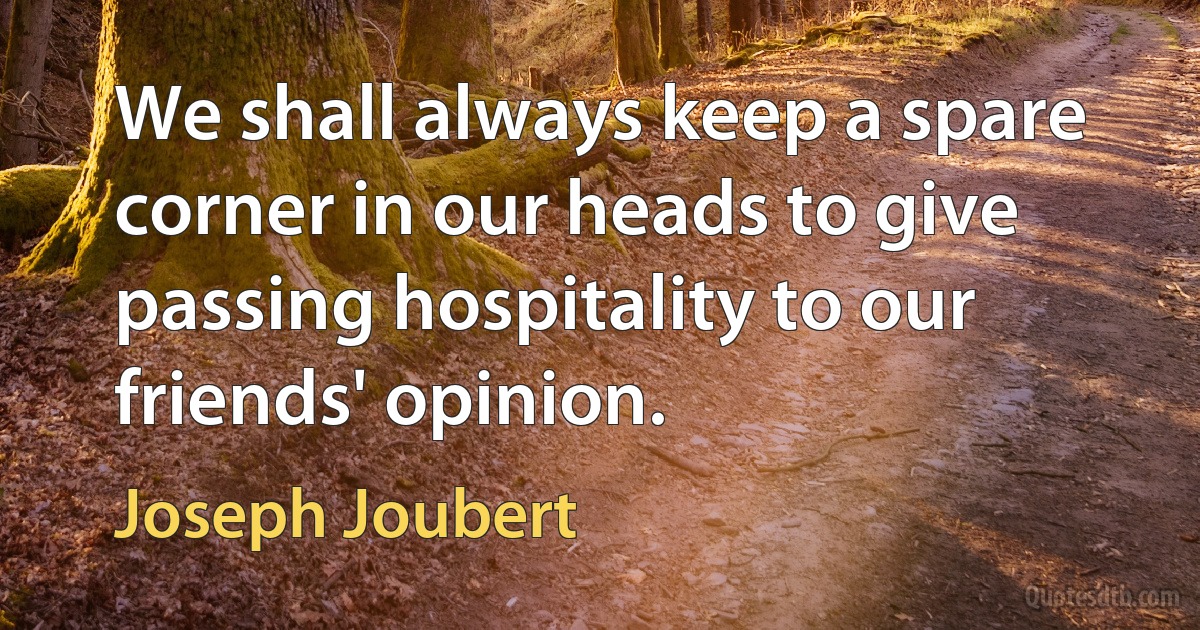 We shall always keep a spare corner in our heads to give passing hospitality to our friends' opinion. (Joseph Joubert)