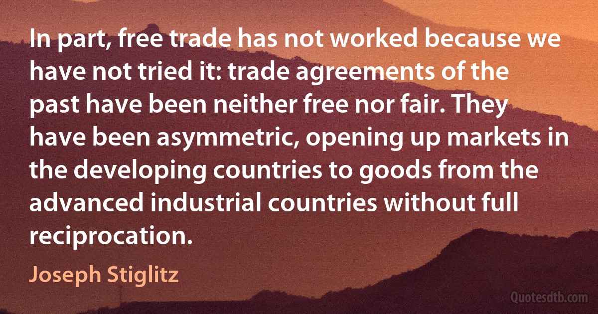 In part, free trade has not worked because we have not tried it: trade agreements of the past have been neither free nor fair. They have been asymmetric, opening up markets in the developing countries to goods from the advanced industrial countries without full reciprocation. (Joseph Stiglitz)