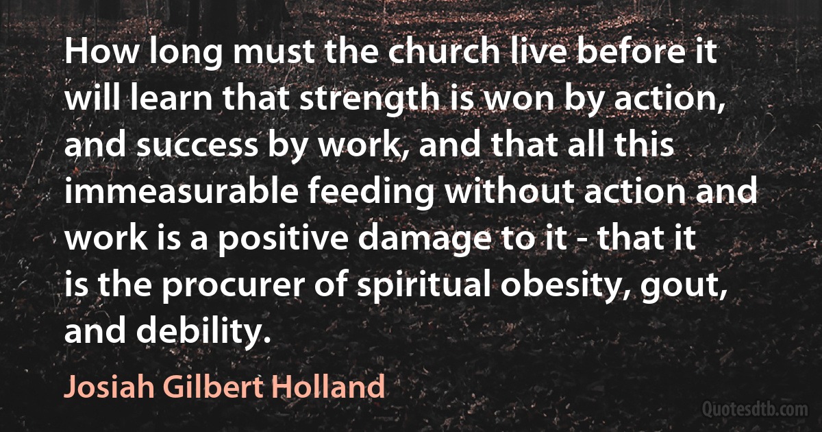 How long must the church live before it will learn that strength is won by action, and success by work, and that all this immeasurable feeding without action and work is a positive damage to it - that it is the procurer of spiritual obesity, gout, and debility. (Josiah Gilbert Holland)