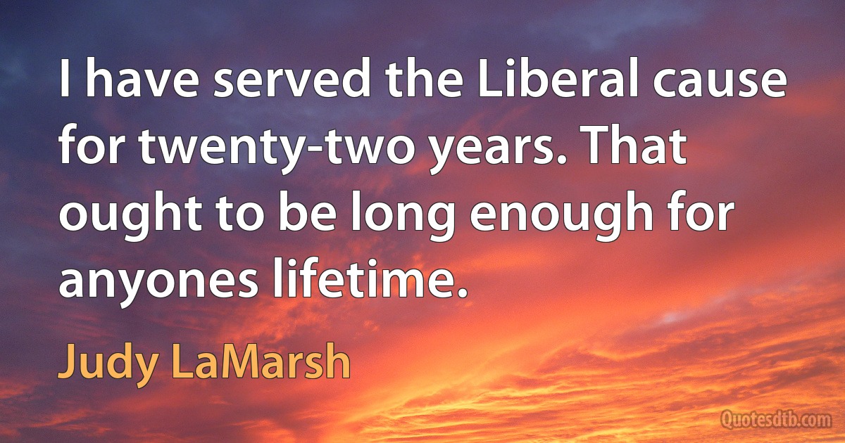 I have served the Liberal cause for twenty-two years. That ought to be long enough for anyones lifetime. (Judy LaMarsh)