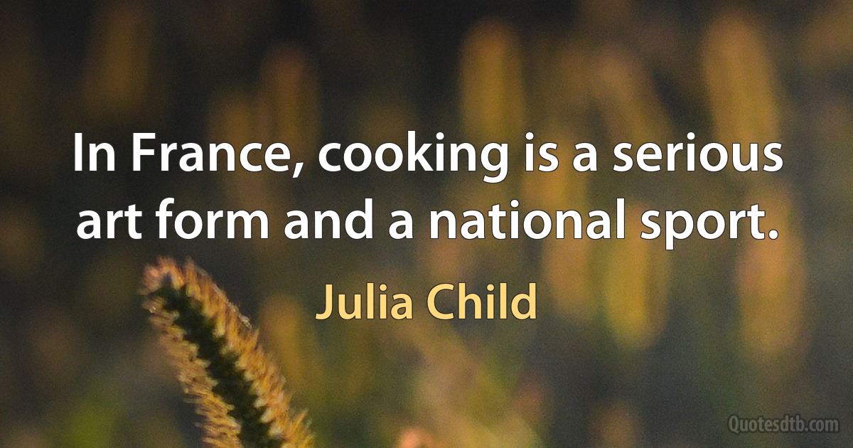 In France, cooking is a serious art form and a national sport. (Julia Child)