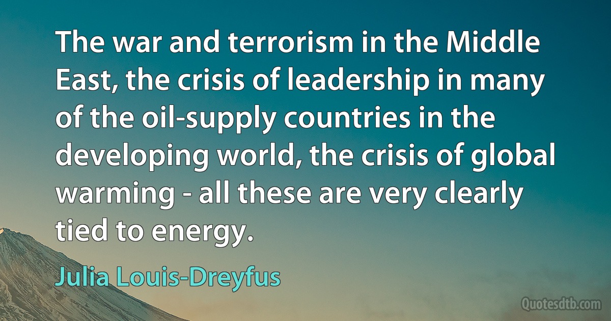 The war and terrorism in the Middle East, the crisis of leadership in many of the oil-supply countries in the developing world, the crisis of global warming - all these are very clearly tied to energy. (Julia Louis-Dreyfus)