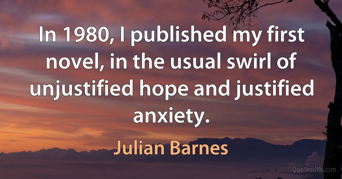 In 1980, I published my first novel, in the usual swirl of unjustified hope and justified anxiety. (Julian Barnes)