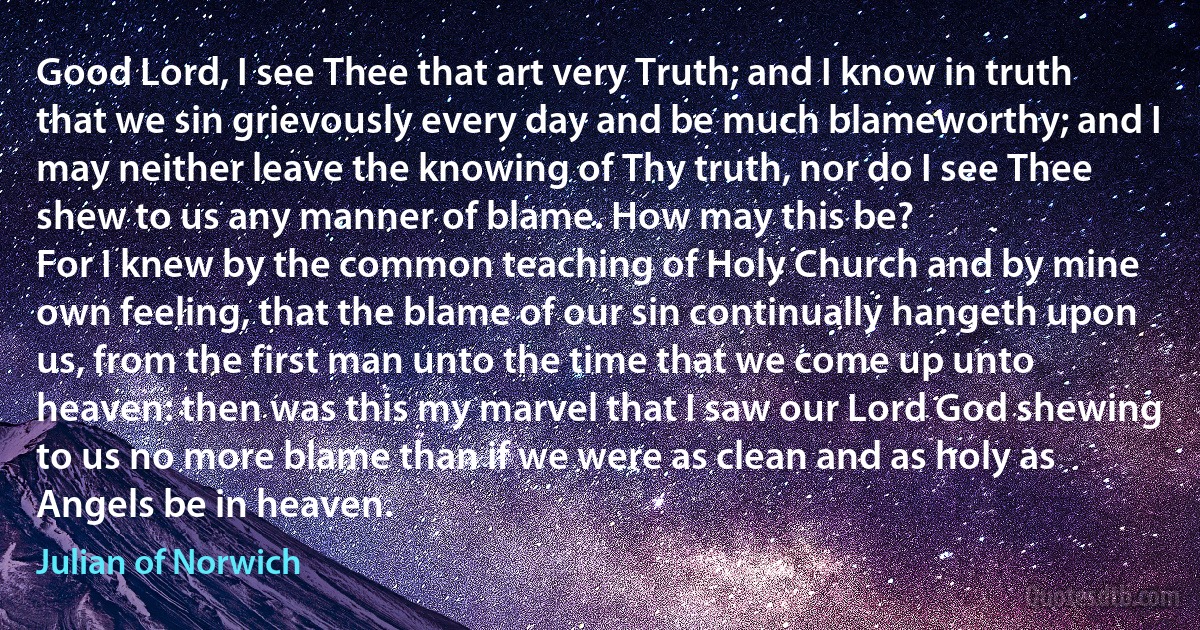 Good Lord, I see Thee that art very Truth; and I know in truth that we sin grievously every day and be much blameworthy; and I may neither leave the knowing of Thy truth, nor do I see Thee shew to us any manner of blame. How may this be?
For I knew by the common teaching of Holy Church and by mine own feeling, that the blame of our sin continually hangeth upon us, from the first man unto the time that we come up unto heaven: then was this my marvel that I saw our Lord God shewing to us no more blame than if we were as clean and as holy as Angels be in heaven. (Julian of Norwich)