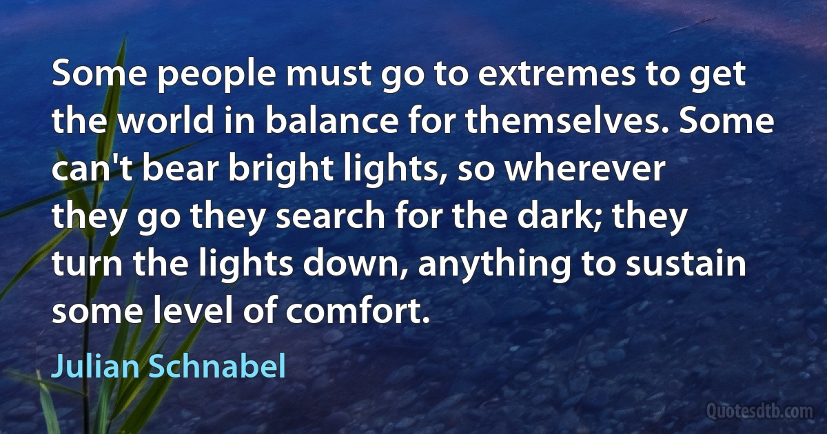 Some people must go to extremes to get the world in balance for themselves. Some can't bear bright lights, so wherever they go they search for the dark; they turn the lights down, anything to sustain some level of comfort. (Julian Schnabel)