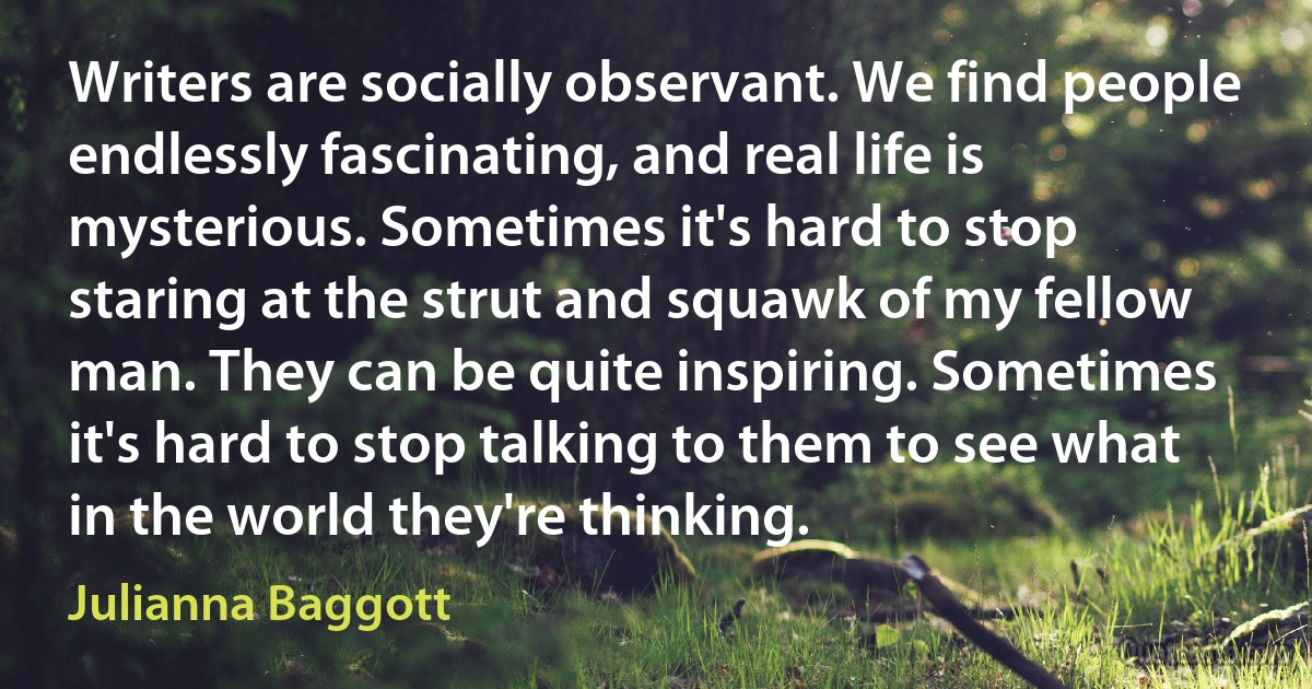 Writers are socially observant. We find people endlessly fascinating, and real life is mysterious. Sometimes it's hard to stop staring at the strut and squawk of my fellow man. They can be quite inspiring. Sometimes it's hard to stop talking to them to see what in the world they're thinking. (Julianna Baggott)