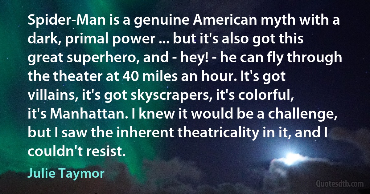 Spider-Man is a genuine American myth with a dark, primal power ... but it's also got this great superhero, and - hey! - he can fly through the theater at 40 miles an hour. It's got villains, it's got skyscrapers, it's colorful, it's Manhattan. I knew it would be a challenge, but I saw the inherent theatricality in it, and I couldn't resist. (Julie Taymor)