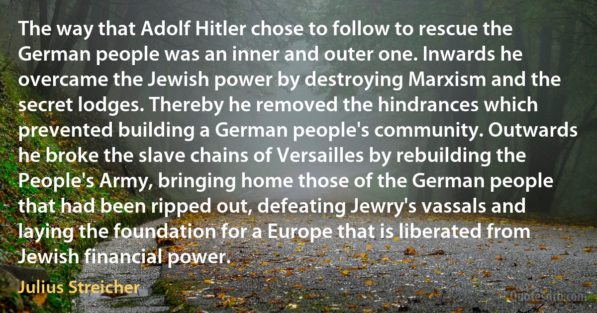 The way that Adolf Hitler chose to follow to rescue the German people was an inner and outer one. Inwards he overcame the Jewish power by destroying Marxism and the secret lodges. Thereby he removed the hindrances which prevented building a German people's community. Outwards he broke the slave chains of Versailles by rebuilding the People's Army, bringing home those of the German people that had been ripped out, defeating Jewry's vassals and laying the foundation for a Europe that is liberated from Jewish financial power. (Julius Streicher)