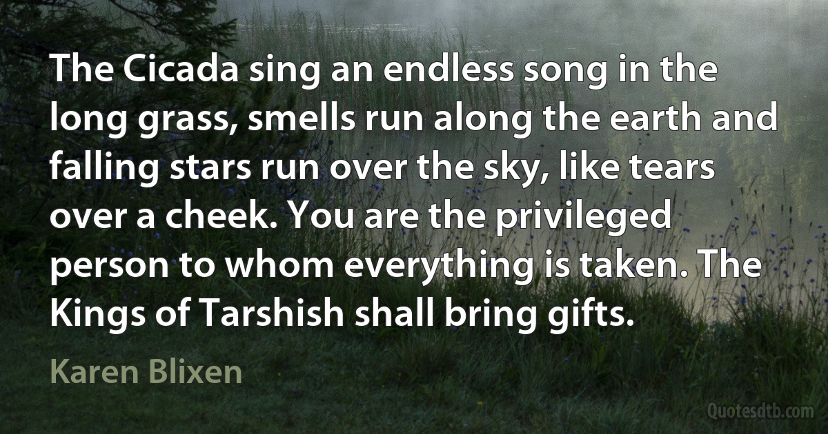 The Cicada sing an endless song in the long grass, smells run along the earth and falling stars run over the sky, like tears over a cheek. You are the privileged person to whom everything is taken. The Kings of Tarshish shall bring gifts. (Karen Blixen)