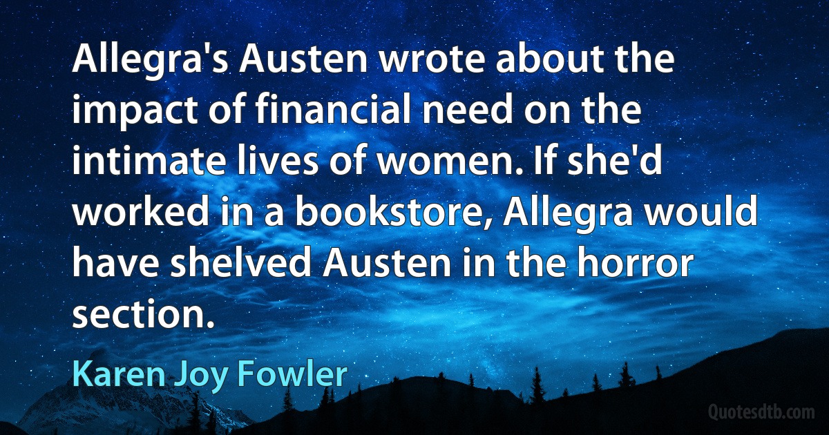 Allegra's Austen wrote about the impact of financial need on the intimate lives of women. If she'd worked in a bookstore, Allegra would have shelved Austen in the horror section. (Karen Joy Fowler)