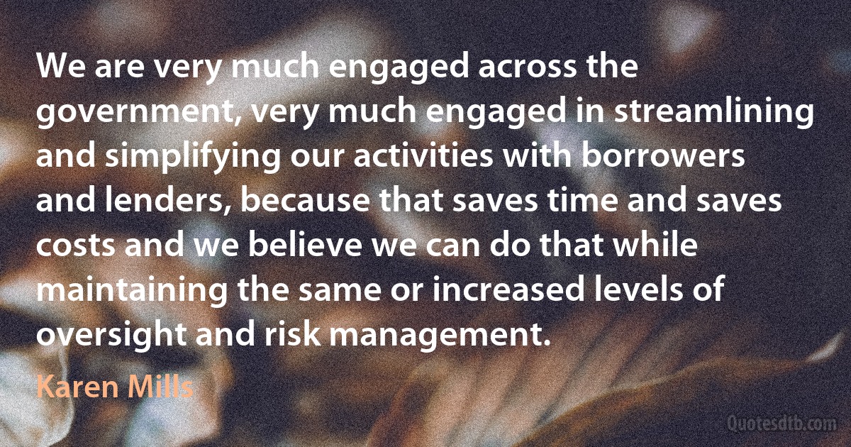 We are very much engaged across the government, very much engaged in streamlining and simplifying our activities with borrowers and lenders, because that saves time and saves costs and we believe we can do that while maintaining the same or increased levels of oversight and risk management. (Karen Mills)