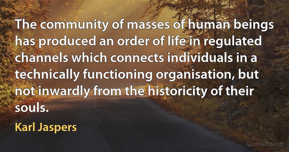 The community of masses of human beings has produced an order of life in regulated channels which connects individuals in a technically functioning organisation, but not inwardly from the historicity of their souls. (Karl Jaspers)