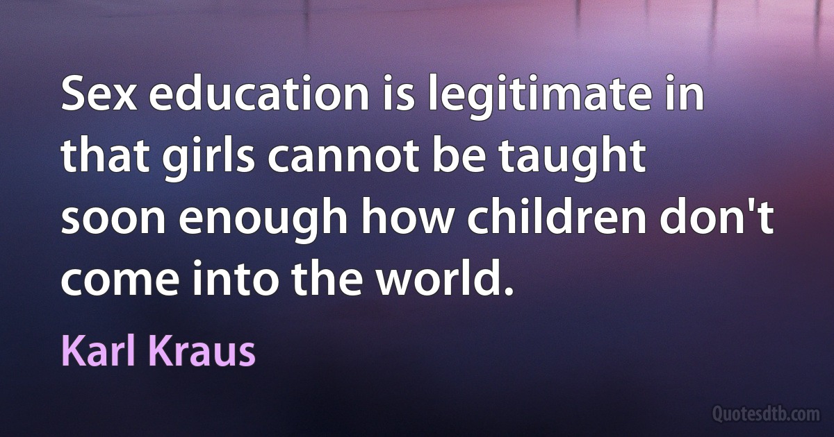 Sex education is legitimate in that girls cannot be taught soon enough how children don't come into the world. (Karl Kraus)