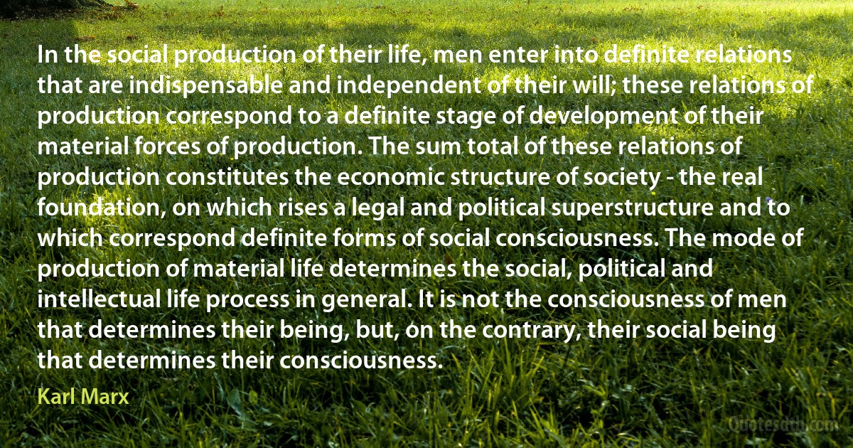 In the social production of their life, men enter into definite relations that are indispensable and independent of their will; these relations of production correspond to a definite stage of development of their material forces of production. The sum total of these relations of production constitutes the economic structure of society - the real foundation, on which rises a legal and political superstructure and to which correspond definite forms of social consciousness. The mode of production of material life determines the social, political and intellectual life process in general. It is not the consciousness of men that determines their being, but, on the contrary, their social being that determines their consciousness. (Karl Marx)