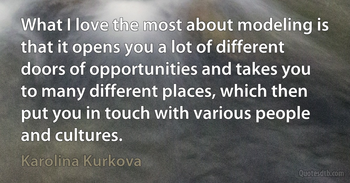 What I love the most about modeling is that it opens you a lot of different doors of opportunities and takes you to many different places, which then put you in touch with various people and cultures. (Karolina Kurkova)