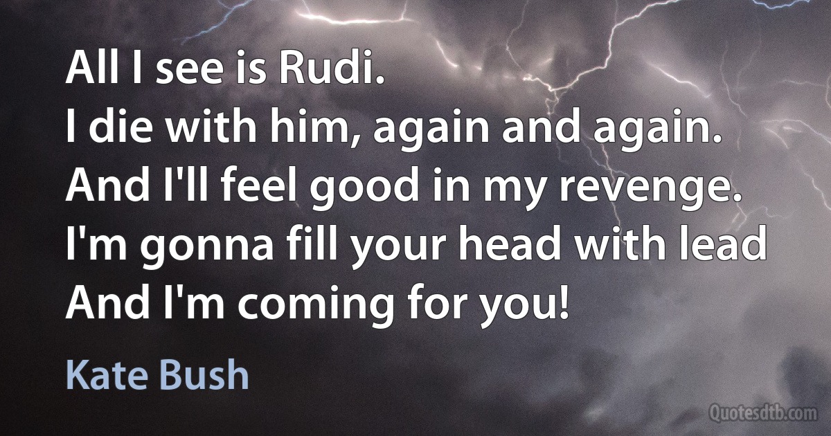 All I see is Rudi.
I die with him, again and again.
And I'll feel good in my revenge.
I'm gonna fill your head with lead
And I'm coming for you! (Kate Bush)