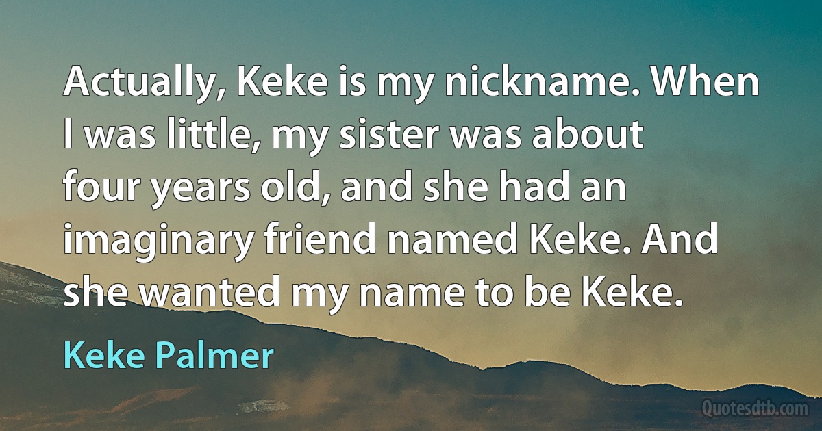 Actually, Keke is my nickname. When I was little, my sister was about four years old, and she had an imaginary friend named Keke. And she wanted my name to be Keke. (Keke Palmer)