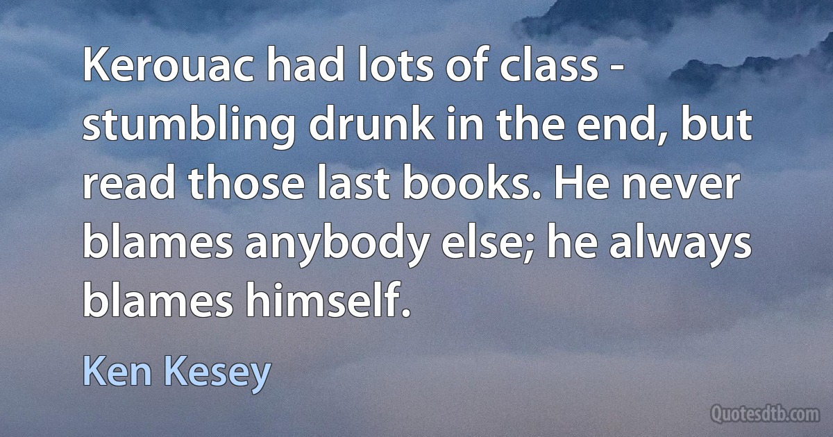 Kerouac had lots of class - stumbling drunk in the end, but read those last books. He never blames anybody else; he always blames himself. (Ken Kesey)