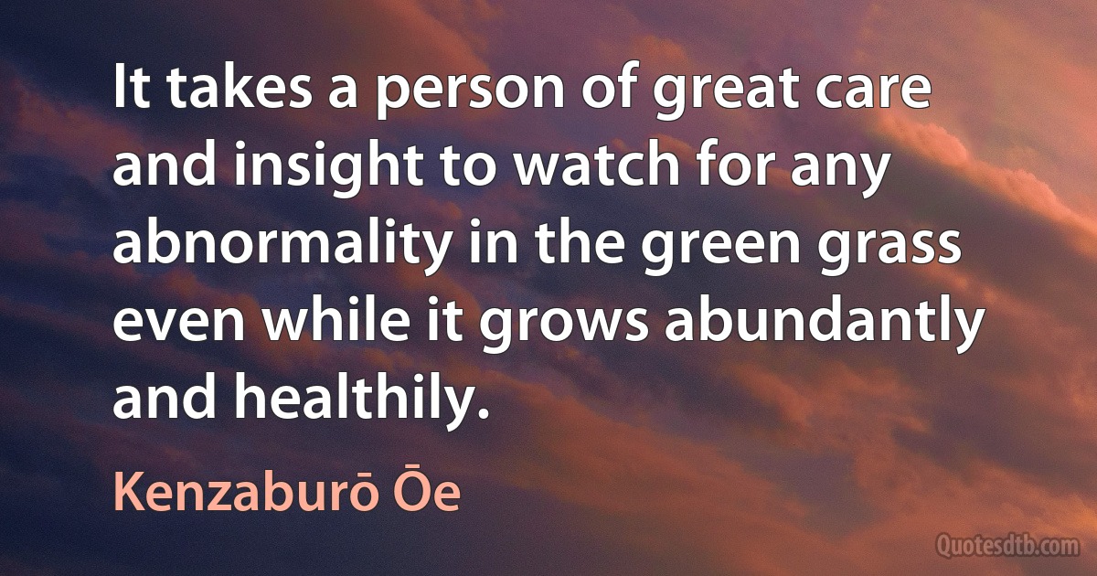 It takes a person of great care and insight to watch for any abnormality in the green grass even while it grows abundantly and healthily. (Kenzaburō Ōe)