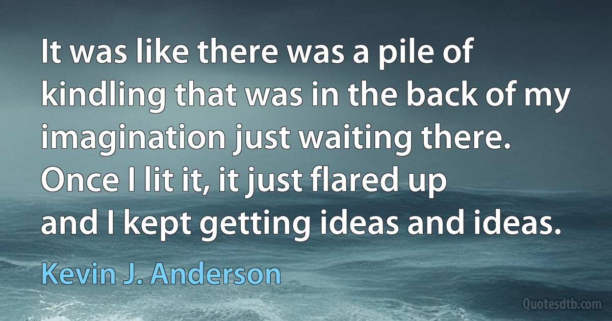 It was like there was a pile of kindling that was in the back of my imagination just waiting there. Once I lit it, it just flared up and I kept getting ideas and ideas. (Kevin J. Anderson)