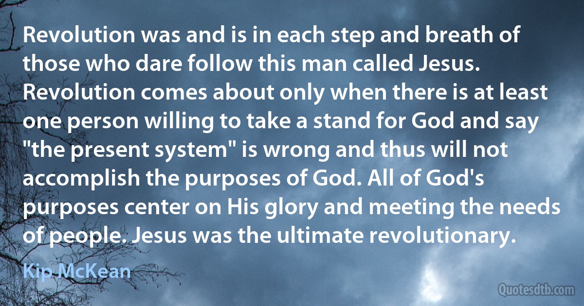 Revolution was and is in each step and breath of those who dare follow this man called Jesus. Revolution comes about only when there is at least one person willing to take a stand for God and say "the present system" is wrong and thus will not accomplish the purposes of God. All of God's purposes center on His glory and meeting the needs of people. Jesus was the ultimate revolutionary. (Kip McKean)