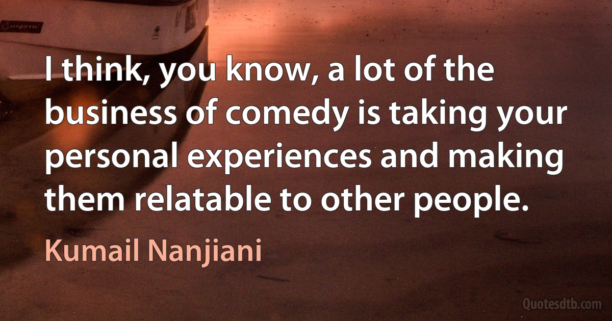 I think, you know, a lot of the business of comedy is taking your personal experiences and making them relatable to other people. (Kumail Nanjiani)