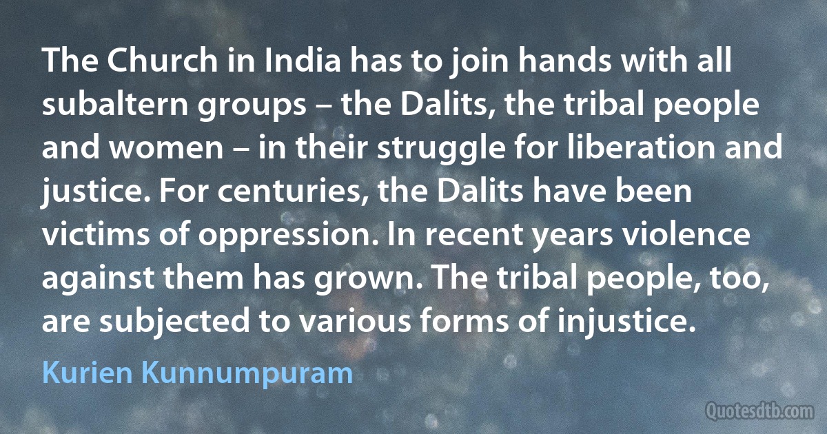 The Church in India has to join hands with all subaltern groups – the Dalits, the tribal people and women – in their struggle for liberation and justice. For centuries, the Dalits have been victims of oppression. In recent years violence against them has grown. The tribal people, too, are subjected to various forms of injustice. (Kurien Kunnumpuram)