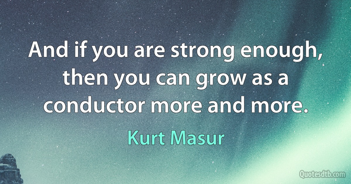 And if you are strong enough, then you can grow as a conductor more and more. (Kurt Masur)