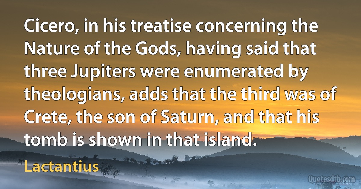 Cicero, in his treatise concerning the Nature of the Gods, having said that three Jupiters were enumerated by theologians, adds that the third was of Crete, the son of Saturn, and that his tomb is shown in that island. (Lactantius)