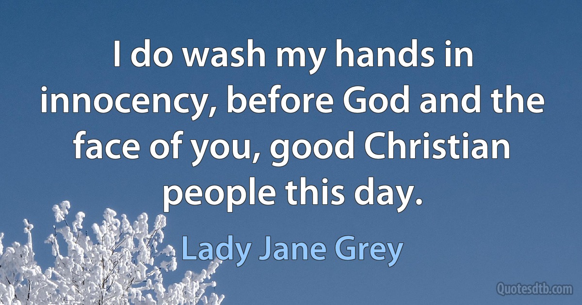 I do wash my hands in innocency, before God and the face of you, good Christian people this day. (Lady Jane Grey)