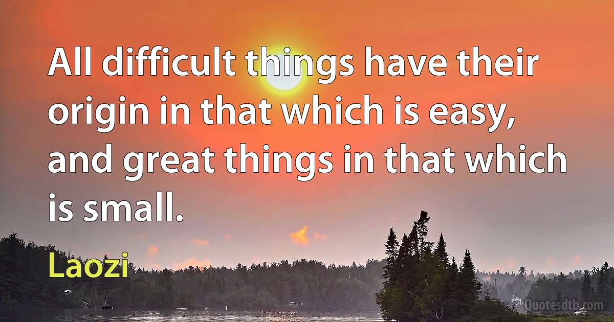 All difficult things have their origin in that which is easy, and great things in that which is small. (Laozi)