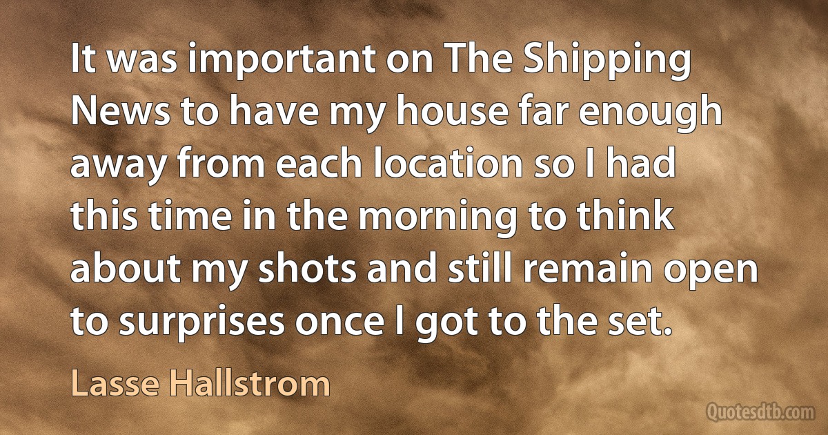 It was important on The Shipping News to have my house far enough away from each location so I had this time in the morning to think about my shots and still remain open to surprises once I got to the set. (Lasse Hallstrom)