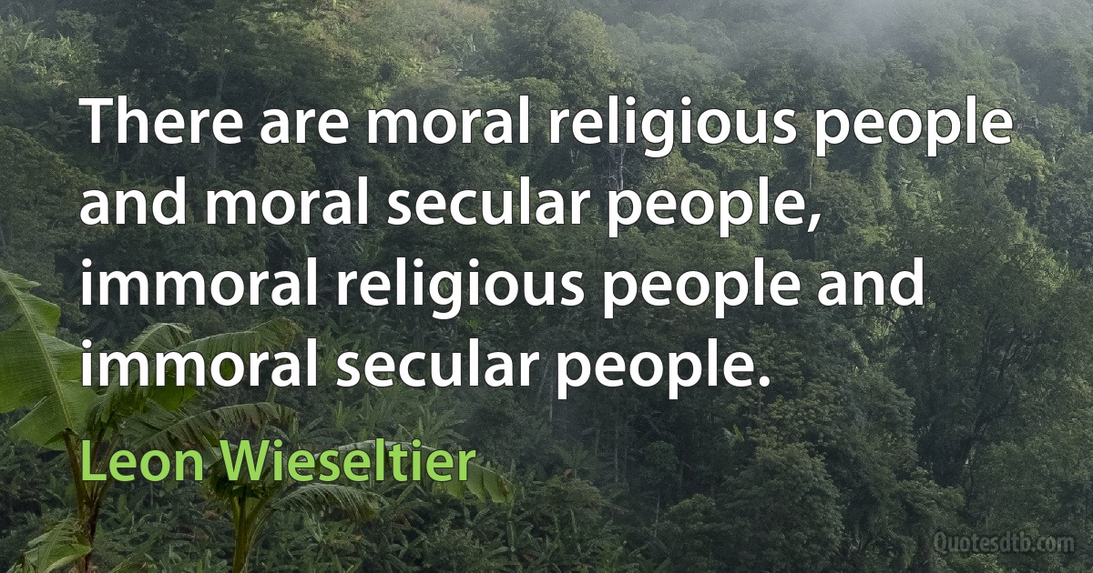 There are moral religious people and moral secular people, immoral religious people and immoral secular people. (Leon Wieseltier)