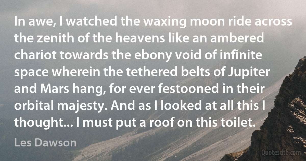 In awe, I watched the waxing moon ride across the zenith of the heavens like an ambered chariot towards the ebony void of infinite space wherein the tethered belts of Jupiter and Mars hang, for ever festooned in their orbital majesty. And as I looked at all this I thought... I must put a roof on this toilet. (Les Dawson)