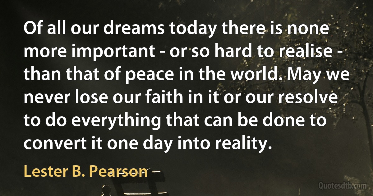 Of all our dreams today there is none more important - or so hard to realise - than that of peace in the world. May we never lose our faith in it or our resolve to do everything that can be done to convert it one day into reality. (Lester B. Pearson)