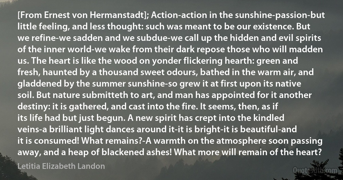 [From Ernest von Hermanstadt]; Action-action in the sunshine-passion-but little feeling, and less thought: such was meant to be our existence. But we refine-we sadden and we subdue-we call up the hidden and evil spirits of the inner world-we wake from their dark repose those who will madden us. The heart is like the wood on yonder flickering hearth: green and fresh, haunted by a thousand sweet odours, bathed in the warm air, and gladdened by the summer sunshine-so grew it at first upon its native soil. But nature submitteth to art, and man has appointed for it another destiny: it is gathered, and cast into the fire. It seems, then, as if its life had but just begun. A new spirit has crept into the kindled veins-a brilliant light dances around it-it is bright-it is beautiful-and it is consumed! What remains?-A warmth on the atmosphere soon passing away, and a heap of blackened ashes! What more will remain of the heart? (Letitia Elizabeth Landon)