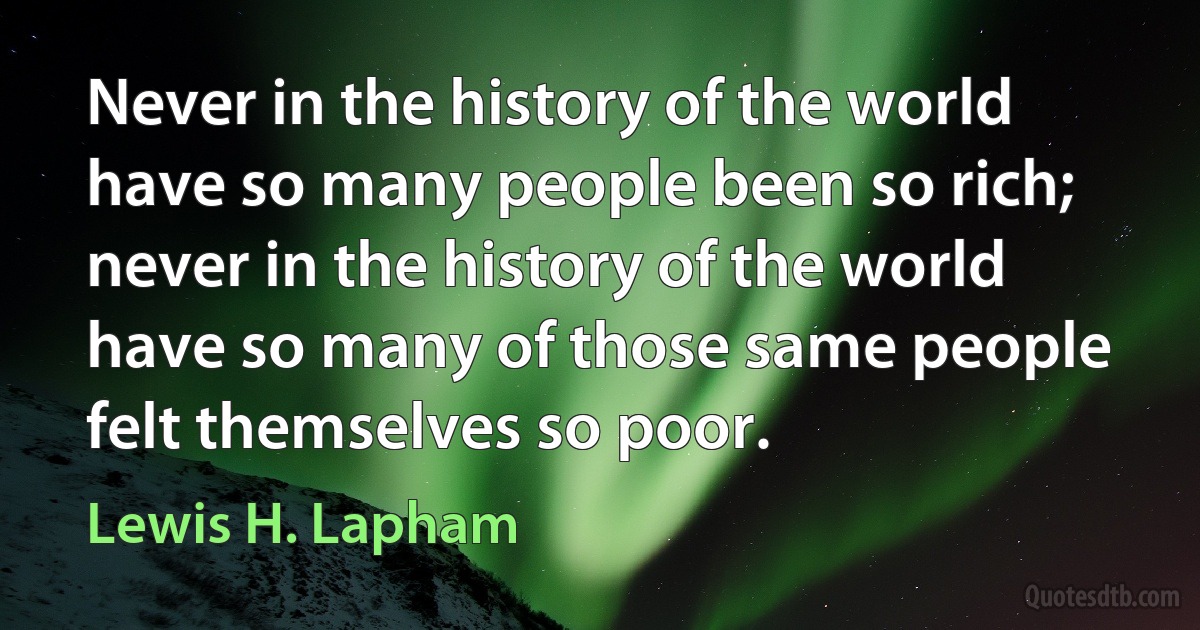 Never in the history of the world have so many people been so rich; never in the history of the world have so many of those same people felt themselves so poor. (Lewis H. Lapham)