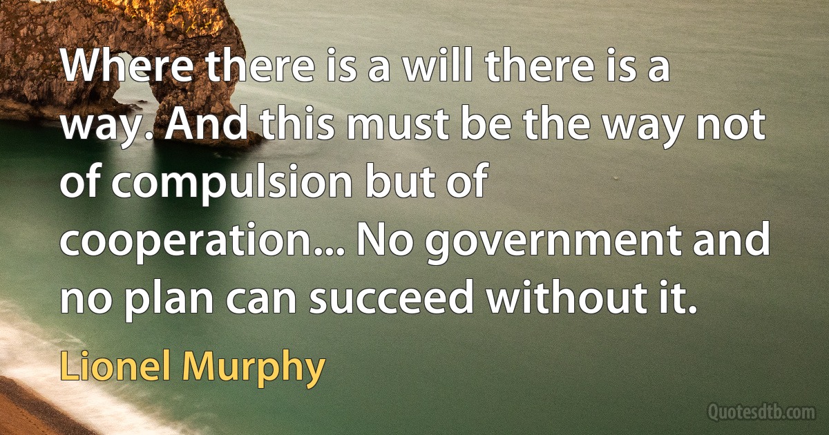 Where there is a will there is a way. And this must be the way not of compulsion but of cooperation... No government and no plan can succeed without it. (Lionel Murphy)