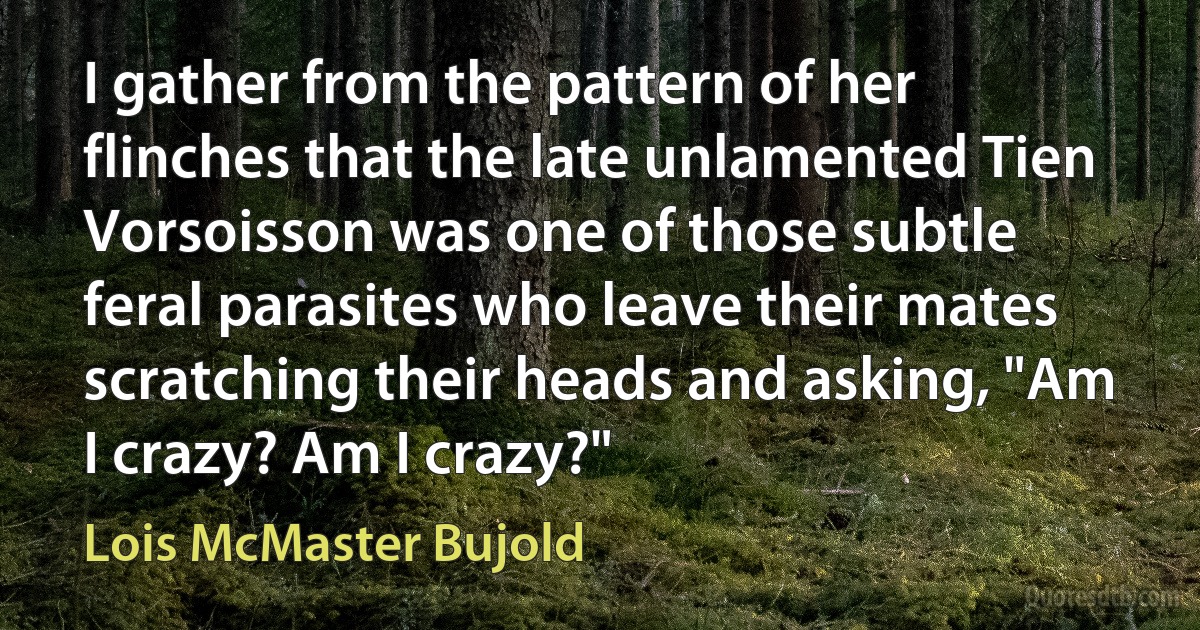 I gather from the pattern of her flinches that the late unlamented Tien Vorsoisson was one of those subtle feral parasites who leave their mates scratching their heads and asking, "Am I crazy? Am I crazy?" (Lois McMaster Bujold)