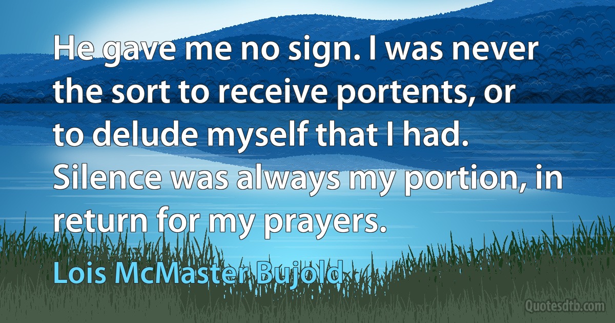 He gave me no sign. I was never the sort to receive portents, or to delude myself that I had. Silence was always my portion, in return for my prayers. (Lois McMaster Bujold)