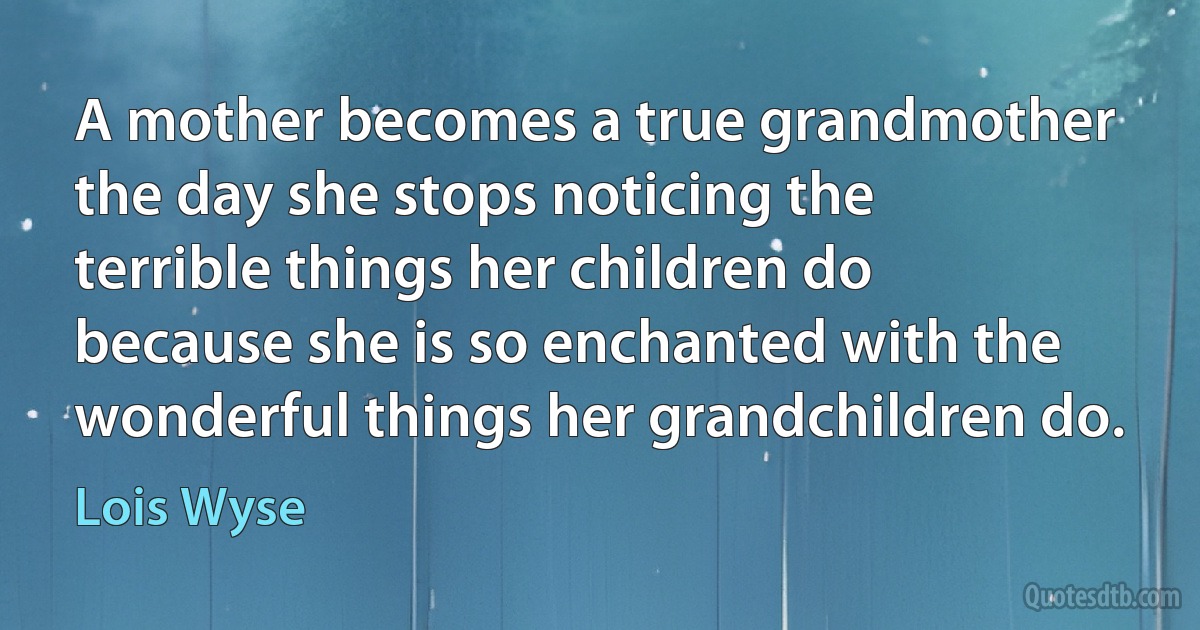 A mother becomes a true grandmother the day she stops noticing the terrible things her children do because she is so enchanted with the wonderful things her grandchildren do. (Lois Wyse)