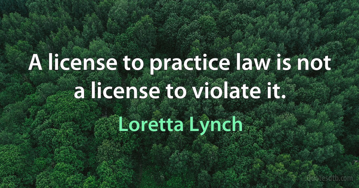 A license to practice law is not a license to violate it. (Loretta Lynch)