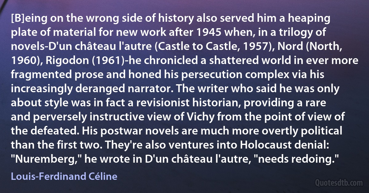 [B]eing on the wrong side of history also served him a heaping plate of material for new work after 1945 when, in a trilogy of novels-D'un château l'autre (Castle to Castle, 1957), Nord (North, 1960), Rigodon (1961)-he chronicled a shattered world in ever more fragmented prose and honed his persecution complex via his increasingly deranged narrator. The writer who said he was only about style was in fact a revisionist historian, providing a rare and perversely instructive view of Vichy from the point of view of the defeated. His postwar novels are much more overtly political than the first two. They're also ventures into Holocaust denial: "Nuremberg," he wrote in D'un château l'autre, "needs redoing." (Louis-Ferdinand Céline)