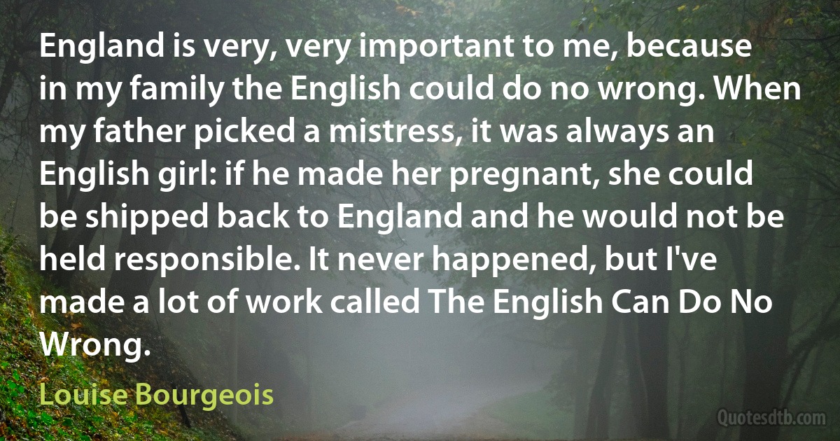 England is very, very important to me, because in my family the English could do no wrong. When my father picked a mistress, it was always an English girl: if he made her pregnant, she could be shipped back to England and he would not be held responsible. It never happened, but I've made a lot of work called The English Can Do No Wrong. (Louise Bourgeois)