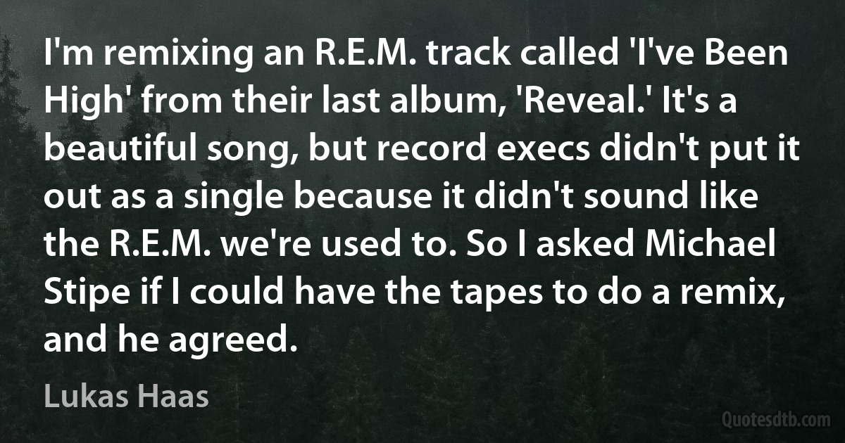 I'm remixing an R.E.M. track called 'I've Been High' from their last album, 'Reveal.' It's a beautiful song, but record execs didn't put it out as a single because it didn't sound like the R.E.M. we're used to. So I asked Michael Stipe if I could have the tapes to do a remix, and he agreed. (Lukas Haas)